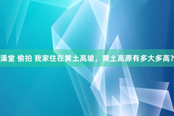 澡堂 偷拍 我家住在黄土高坡，黄土高原有多大多高？