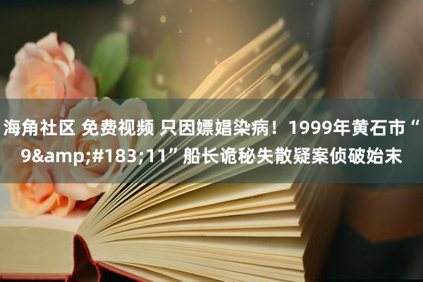 海角社区 免费视频 只因嫖娼染病！1999年黄石市“9&#183;11”船长诡秘失散疑案侦破始末