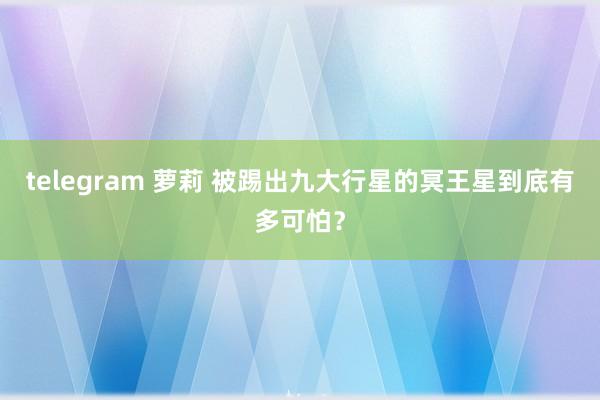 telegram 萝莉 被踢出九大行星的冥王星到底有多可怕？