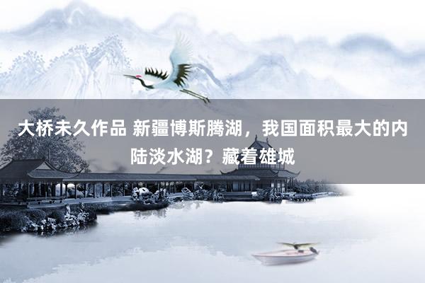 大桥未久作品 新疆博斯腾湖，我国面积最大的内陆淡水湖？藏着雄城