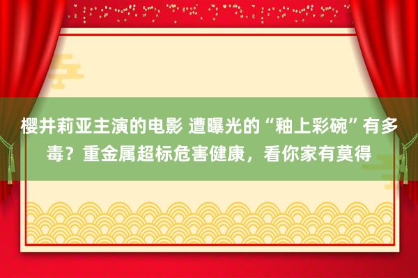 樱井莉亚主演的电影 遭曝光的“釉上彩碗”有多毒？重金属超标危害健康，看你家有莫得
