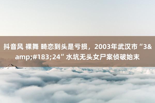 抖音风 裸舞 畸恋到头是亏损，2003年武汉市“3&#183;24”水坑无头女尸案侦破始末