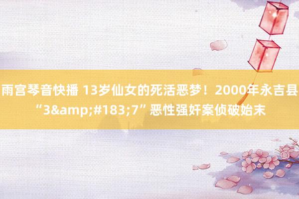 雨宫琴音快播 13岁仙女的死活恶梦！2000年永吉县“3&#183;7”恶性强奸案侦破始末