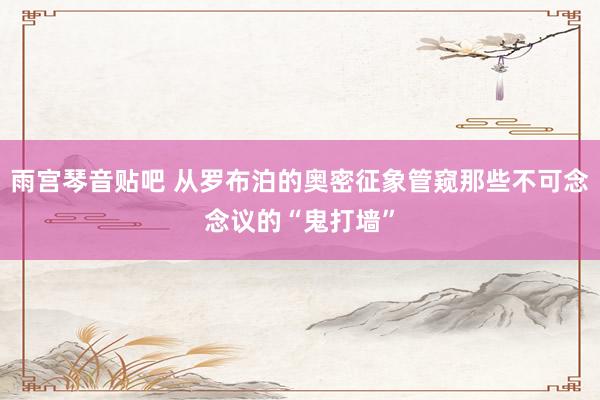 雨宫琴音贴吧 从罗布泊的奥密征象管窥那些不可念念议的“鬼打墙”