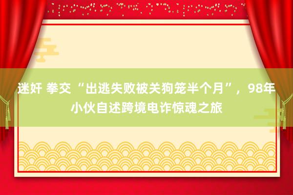 迷奸 拳交 “出逃失败被关狗笼半个月”，98年小伙自述跨境电诈惊魂之旅